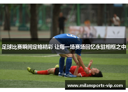 足球比赛瞬间定格精彩 让每一场赛场回忆永驻相框之中