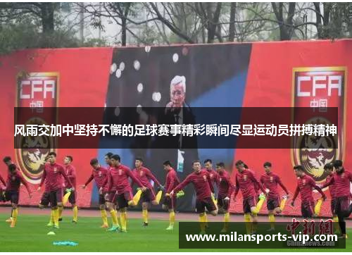 风雨交加中坚持不懈的足球赛事精彩瞬间尽显运动员拼搏精神