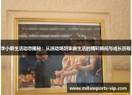 李小鹏生活动态揭秘：从运动场到家庭生活的精彩瞬间与成长历程