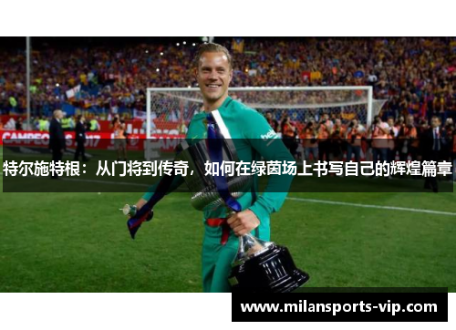 特尔施特根：从门将到传奇，如何在绿茵场上书写自己的辉煌篇章